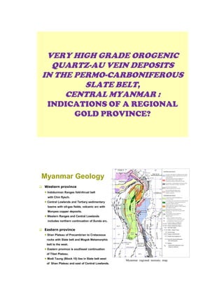 VERY HIGH GRADE OROGENIC
QUARTZ-AU VEIN DEPOSITS
IN THE PERMO-CARBONIFEROUS
SLATE BELT,
CENTRAL MYANMAR :
INDICATIONS OF A REGIONAL
GOLD PROVINCE?
Myanmar Geology
 Western province
 Indoburman Ranges fold-thrust belt
with Chin flysch.
 Central Lowlands and Tertiary sedimentary
basins with oil-gas fields, volcanic arc with
Monywa copper deposits.
 Western Ranges and Central Lowlands
includes northern continuation of Sunda arc.
 Eastern province
 Shan Plateau of Precambrian to Cretaceous
rocks with Slate belt and Mogok Metamorphic
belt to the west.
 Eastern province is southeast continuation
of Tibet Plateau.
 Modi Taung (Block 10) lies in Slate belt west
of Shan Plateau and east of Central Lowlands.
 