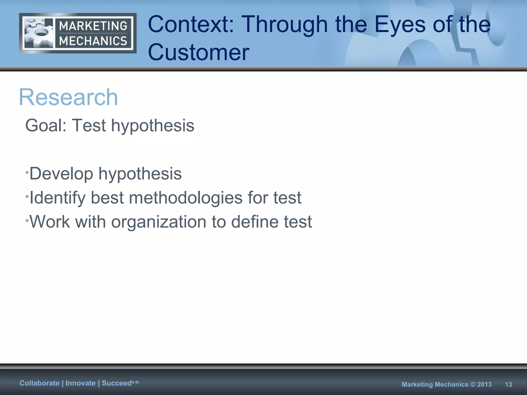 Context: Through the Eyes of the
                                      Customer
Research
 Goal: Test hypothesis

 •Develop   hypothesis
 •Identify best methodologies for test
 •Work with organization to define test




Collaborate | Innovate | SucceedS M                          Marketing Mechanics © 2013   13
 