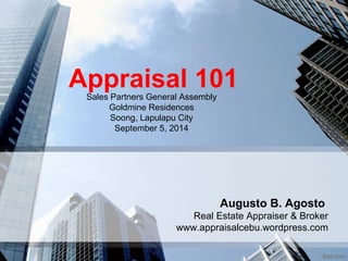 Appraisal 101 
Augusto B. Agosto 
Sales Partners General Assembly 
Real Estate Appraiser & Broker 
Goldmine Residences 
Soong, Lapulapu City 
September 5, 2014 
www.appraisalcebu.wordpress.com 
 