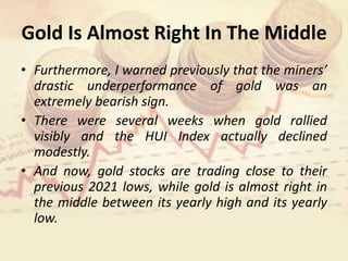 Gold Is Almost Right In The Middle
• Furthermore, I warned previously that the miners’
drastic underperformance of gold was an
extremely bearish sign.
• There were several weeks when gold rallied
visibly and the HUI Index actually declined
modestly.
• And now, gold stocks are trading close to their
previous 2021 lows, while gold is almost right in
the middle between its yearly high and its yearly
low.
 
