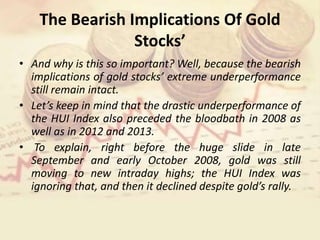 The Bearish Implications Of Gold
Stocks’
• And why is this so important? Well, because the bearish
implications of gold stocks’ extreme underperformance
still remain intact.
• Let’s keep in mind that the drastic underperformance of
the HUI Index also preceded the bloodbath in 2008 as
well as in 2012 and 2013.
• To explain, right before the huge slide in late
September and early October 2008, gold was still
moving to new intraday highs; the HUI Index was
ignoring that, and then it declined despite gold’s rally.
 