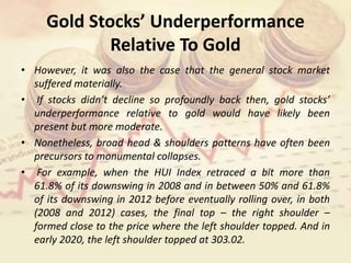 Gold Stocks’ Underperformance
Relative To Gold
• However, it was also the case that the general stock market
suffered materially.
• If stocks didn’t decline so profoundly back then, gold stocks’
underperformance relative to gold would have likely been
present but more moderate.
• Nonetheless, broad head & shoulders patterns have often been
precursors to monumental collapses.
• For example, when the HUI Index retraced a bit more than
61.8% of its downswing in 2008 and in between 50% and 61.8%
of its downswing in 2012 before eventually rolling over, in both
(2008 and 2012) cases, the final top – the right shoulder –
formed close to the price where the left shoulder topped. And in
early 2020, the left shoulder topped at 303.02.
 