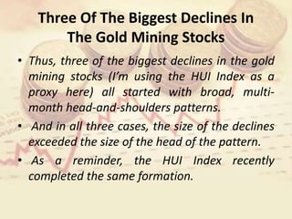 Three Of The Biggest Declines In
The Gold Mining Stocks
• Thus, three of the biggest declines in the gold
mining stocks (I’m using the HUI Index as a
proxy here) all started with broad, multi-
month head-and-shoulders patterns.
• And in all three cases, the size of the declines
exceeded the size of the head of the pattern.
• As a reminder, the HUI Index recently
completed the same formation.
 