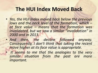 The HUI Index Moved Back
• Yes, the HUI Index moved back below the previous
lows and the neck level of the formation, which –
at face value – means that the formation was
invalidated, but we saw a similar “invalidation” in
2000 and in 2013.
• And then, the decline followed anyway.
Consequently, I don’t think that taking the recent
move higher at its face value is appropriate.
• It seems to me that the analogies to the very
similar situation from the past are more
important.
 