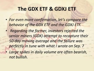 The GDX ETF & GDXJ ETF
• For even more confirmation, let’s compare the
behavior of the GDX ETF and the GDXJ ETF.
• Regarding the former, investors rejected the
senior miners (GDX) attempt to recapture their
50-day moving average and the failure was
perfectly in tune with what I wrote on Sep. 7
• Large spikes in daily volume are often bearish,
not bullish.
 