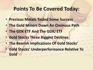Points To Be Covered Today:
• Precious Metals Tasted Some Success
• The Gold Miners Down An Ominous Path
• The GDX ETF And The GDXJ ETF
• Gold Stocks Three Biggest Declines
• The Bearish Implications Of Gold Stocks’
• Gold Stocks’ Underperformance Relative To
Gold
 