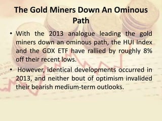 The Gold Miners Down An Ominous
Path
• With the 2013 analogue leading the gold
miners down an ominous path, the HUI Index
and the GDX ETF have rallied by roughly 8%
off their recent lows.
• However, identical developments occurred in
2013, and neither bout of optimism invalided
their bearish medium-term outlooks.
 