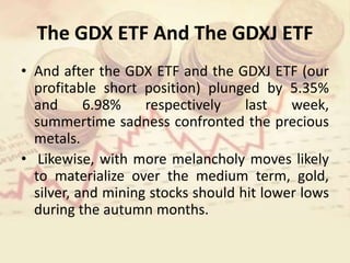 The GDX ETF And The GDXJ ETF
• And after the GDX ETF and the GDXJ ETF (our
profitable short position) plunged by 5.35%
and 6.98% respectively last week,
summertime sadness confronted the precious
metals.
• Likewise, with more melancholy moves likely
to materialize over the medium term, gold,
silver, and mining stocks should hit lower lows
during the autumn months.
 