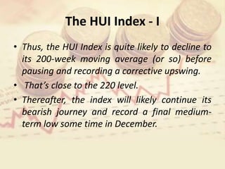 The HUI Index - I
• Thus, the HUI Index is quite likely to decline to
its 200-week moving average (or so) before
pausing and recording a corrective upswing.
• That’s close to the 220 level.
• Thereafter, the index will likely continue its
bearish journey and record a final medium-
term low some time in December.
 
