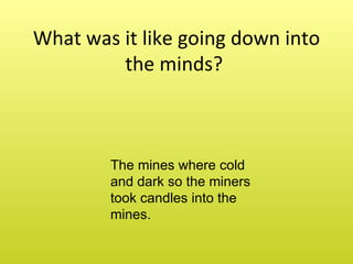 What was it like going down into the minds? The mines where cold and dark so the miners took candles into the mines.