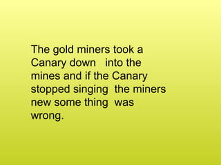The gold miners took a Canary down into the mines and if the Canary stopped singing the miners new some thing was wrong.