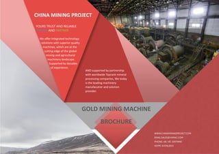 CHINA MINING PROJECT
YOURS TRUST AND RELIABLE
FRIEND AND PARTNER
We offer Integrated technology
solutions with superior quality
machines, which are at the
cutting edge of the global
mining and agricultural
machinery landscape.
Supported by decades
of experience.
WWW.CHINAMININGPROJECT.COM
EMAIL:SALES@HIIMAC.COM
PHONE:+86 185 30979990
SKYPE: EVITALEE55
AND supported by partnership
with worldwide Toprank mineral
processing companies, We today
is the leading machinery
manufacutrer and solution
provider.
GOLD MINING MACHINE
BROCHURE
 
