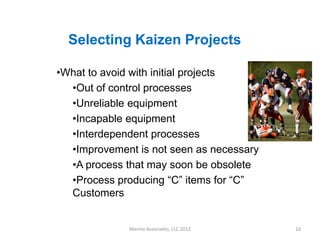 Selecting Kaizen Projects

•What to avoid with initial projects
  •Out of control processes
  •Unreliable equipment
  •Incapable equipment
  •Interdependent processes
  •Improvement is not seen as necessary
  •A process that may soon be obsolete
  •Process producing “C” items for “C”
  Customers


              Marino Associates, LLC 2012   10
 