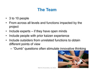 The Team
• 3 to 10 people
• From across all levels and functions impacted by the
  project
• Include experts – if they have open minds
• Include people with prior kaizen experience
• Include outsiders from unrelated functions to obtain
  different points of view
   – “Dumb” questions often stimulate innovative thinking




                      Marino Associates, LLC 2012           12
 