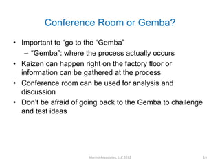 Conference Room or Gemba?
• Important to “go to the “Gemba”
   – “Gemba”: where the process actually occurs
• Kaizen can happen right on the factory floor or
  information can be gathered at the process
• Conference room can be used for analysis and
  discussion
• Don’t be afraid of going back to the Gemba to challenge
  and test ideas




                      Marino Associates, LLC 2012           14
 