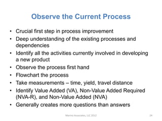 Observe the Current Process
• Crucial first step in process improvement
• Deep understanding of the existing processes and
  dependencies
• Identify all the activities currently involved in developing
  a new product
• Observe the process first hand
• Flowchart the process
• Take measurements – time, yield, travel distance
• Identify Value Added (VA), Non-Value Added Required
  (NVA-R), and Non-Value Added (NVA)
• Generally creates more questions than answers
                        Marino Associates, LLC 2012              24
 