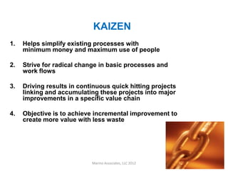 KAIZEN
1.   Helps simplify existing processes with
     minimum money and maximum use of people

2.   Strive for radical change in basic processes and
     work flows

3.   Driving results in continuous quick hitting projects
     linking and accumulating these projects into major
     improvements in a specific value chain

4.   Objective is to achieve incremental improvement to
     create more value with less waste




                            Marino Associates, LLC 2012     3
 