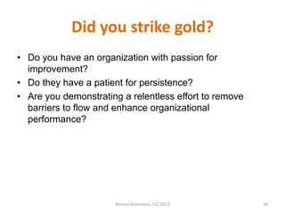 Did you strike gold?
• Do you have an organization with passion for
  improvement?
• Do they have a patient for persistence?
• Are you demonstrating a relentless effort to remove
  barriers to flow and enhance organizational
  performance?




                      Marino Associates, LLC 2012       34
 