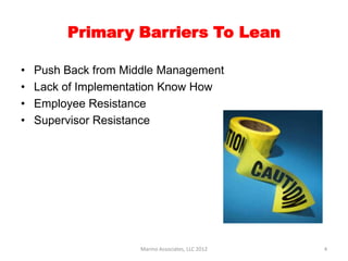 Primary Barriers To Lean

•   Push Back from Middle Management
•   Lack of Implementation Know How
•   Employee Resistance
•   Supervisor Resistance




                     Marino Associates, LLC 2012   4
 
