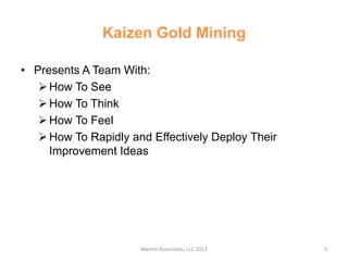 Kaizen Gold Mining

• Presents A Team With:
    How To See
    How To Think
    How To Feel
    How To Rapidly and Effectively Deploy Their
     Improvement Ideas




                      Marino Associates, LLC 2012   5
 