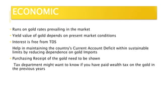 • Runs on gold rates prevailing in the market
• Yield value of gold depends on present market conditions
• Interest is free from TDS
Help in maintaining the country's Current Account Deficit within sustainable
limits by reducing dependence on gold Imports
• Purchasing Receipt of the gold need to be shown
Tax department might want to know if you have paid wealth tax on the gold in
the previous years
ECONOMIC
 