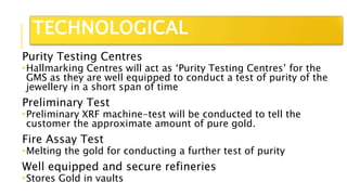 Purity Testing Centres
Hallmarking Centres will act as ‘Purity Testing Centres’ for the
GMS as they are well equipped to conduct a test of purity of the
jewellery in a short span of time
Preliminary Test
Preliminary XRF machine-test will be conducted to tell the
customer the approximate amount of pure gold.
Fire Assay Test
Melting the gold for conducting a further test of purity
Well equipped and secure refineries
Stores Gold in vaults
TECHNOLOGICAL
 