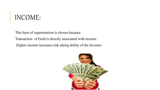 INCOME:
This base of segmentation is chosen because
Transaction of Gold is directly associated with income.
Higher income increases risk taking ability of the investor.
 