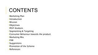 CONTENTS
Marketing Plan
Introduction
Mission
Objectives
PEST Analysis
Segmenting & Targeting
Consumer Behaviour towards the product
Marketing Mix
FAB
Suggestions
Promotion of the Scheme
References
 