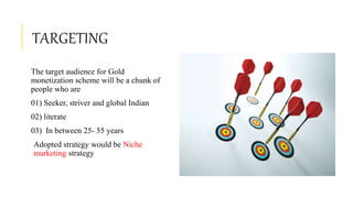 TARGETING
The target audience for Gold
monetization scheme will be a chunk of
people who are
01) Seeker, striver and global Indian
02) literate
03) In between 25- 55 years
Adopted strategy would be Niche
marketing strategy
 