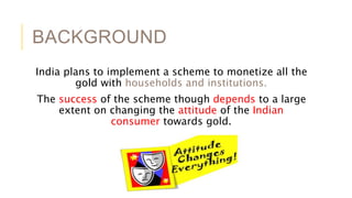 BACKGROUND
India plans to implement a scheme to monetize all the
gold with households and institutions.
The success of the scheme though depends to a large
extent on changing the attitude of the Indian
consumer towards gold.
 