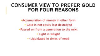 CONSUMER VIEW TO PREFER GOLD
FOR FOUR REASONS
Accumulation of money in other form
 Gold is not easily lost destroyed
Passed on from a generation to the next
 Light in weight
•Liquidated in times of need
 