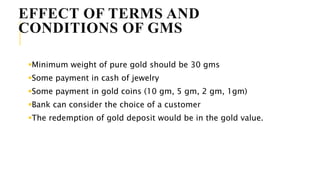 EFFECT OF TERMS AND
CONDITIONS OF GMS
Minimum weight of pure gold should be 30 gms
Some payment in cash of jewelry
Some payment in gold coins (10 gm, 5 gm, 2 gm, 1gm)
Bank can consider the choice of a customer
The redemption of gold deposit would be in the gold value.
 