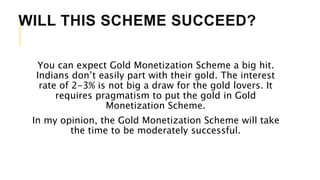 WILL THIS SCHEME SUCCEED?
You can expect Gold Monetization Scheme a big hit.
Indians don’t easily part with their gold. The interest
rate of 2-3% is not big a draw for the gold lovers. It
requires pragmatism to put the gold in Gold
Monetization Scheme.
In my opinion, the Gold Monetization Scheme will take
the time to be moderately successful.
 