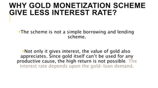 WHY GOLD MONETIZATION SCHEME
GIVE LESS INTEREST RATE?
The scheme is not a simple borrowing and lending
scheme.
Not only it gives interest, the value of gold also
appreciates. Since gold itself can’t be used for any
productive cause, the high return is not possible. The
interest rate depends upon the gold-loan demand.
 