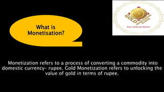 Monetization refers to a process of converting a commodity into
domestic currency– rupee. Gold Monetization refers to unlocking the
value of gold in terms of rupee.
What is
Monetisation?
 