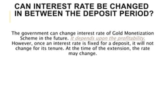 CAN INTEREST RATE BE CHANGED
IN BETWEEN THE DEPOSIT PERIOD?
The government can change interest rate of Gold Monetization
Scheme in the future. It depends upon the profitability.
However, once an interest rate is fixed for a deposit, it will not
change for its tenure. At the time of the extension, the rate
may change.
 