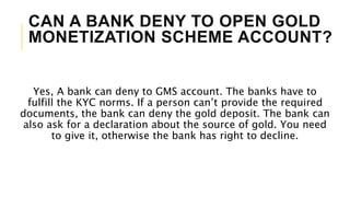 CAN A BANK DENY TO OPEN GOLD
MONETIZATION SCHEME ACCOUNT?
Yes, A bank can deny to GMS account. The banks have to
fulfill the KYC norms. If a person can’t provide the required
documents, the bank can deny the gold deposit. The bank can
also ask for a declaration about the source of gold. You need
to give it, otherwise the bank has right to decline.
 