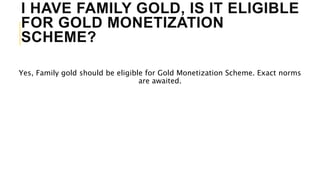 I HAVE FAMILY GOLD, IS IT ELIGIBLE
FOR GOLD MONETIZATION
SCHEME?
Yes, Family gold should be eligible for Gold Monetization Scheme. Exact norms
are awaited.
 