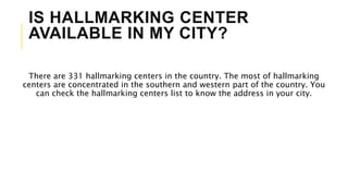 IS HALLMARKING CENTER
AVAILABLE IN MY CITY?
There are 331 hallmarking centers in the country. The most of hallmarking
centers are concentrated in the southern and western part of the country. You
can check the hallmarking centers list to know the address in your city.
 