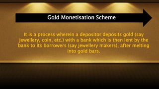 It is a process wherein a depositor deposits gold (say
jewellery, coin, etc.) with a bank which is then lent by the
bank to its borrowers (say jewellery makers), after melting
into gold bars.
Gold Monetisation Scheme
 