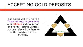 ACCEPTING GOLD DEPOSITS
The banks will enter into a
Tripartite Legal Agreement
with refiners and Collection
and Purity Testing Centres
that are selected by them to
be their partners in the
scheme.
 