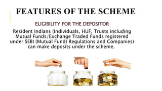 FEATURES OF THE SCHEME
ELIGIBILITY FOR THE DEPOSITOR
Resident Indians (Individuals, HUF, Trusts including
Mutual Funds/Exchange Traded Funds registered
under SEBI (Mutual Fund) Regulations and Companies)
can make deposits under the scheme.
 