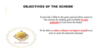 OBJECTIVES OF THE SCHEME
To provide a fillip to the gems and jewellery sector in
the country by making gold available as raw
material on loan from the banks.
To be able to reduce reliance on import of gold over
time to meet the domestic demand.
 