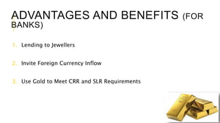 ADVANTAGES AND BENEFITS (FOR
BANKS)
1. Lending to Jewellers
2. Invite Foreign Currency Inflow
3. Use Gold to Meet CRR and SLR Requirements
 