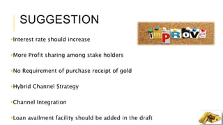 SUGGESTION
Interest rate should increase
More Profit sharing among stake holders
No Requirement of purchase receipt of gold
Hybrid Channel Strategy
Channel Integration
Loan availment facility should be added in the draft
 