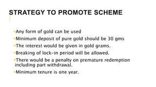 STRATEGY TO PROMOTE SCHEME
Any form of gold can be used
Minimum deposit of pure gold should be 30 gms
The interest would be given in gold grams.
Breaking of lock-in period will be allowed.
There would be a penalty on premature redemption
including part withdrawal.
Minimum tenure is one year.
 