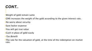 CONT..
Weight of gold remain same
GMS increases the weight of the gold according to the given interest rate.
No worry about security
Save locker expense
You will get true value
Cash in place of gold easily
Tax Benefit
The rate for the valuation of gold, at the time of the redemption on market
rate.
 