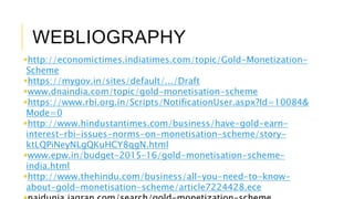 WEBLIOGRAPHY
http://economictimes.indiatimes.com/topic/Gold-Monetization-
Scheme
https://mygov.in/sites/default/.../Draft
www.dnaindia.com/topic/gold-monetisation-scheme
https://www.rbi.org.in/Scripts/NotificationUser.aspx?Id=10084&
Mode=0
http://www.hindustantimes.com/business/have-gold-earn-
interest-rbi-issues-norms-on-monetisation-scheme/story-
ktLQPiNeyNLgQKuHCY8qgN.html
www.epw.in/budget-2015–16/gold-monetisation-scheme-
india.html
http://www.thehindu.com/business/all-you-need-to-know-
about-gold-monetisation-scheme/article7224428.ece
 