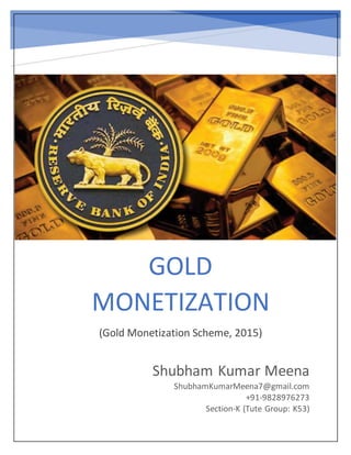 GOLD
MONETIZATION
(Gold Monetization Scheme, 2015)
Shubham Kumar Meena
ShubhamKumarMeena7@gmail.com
+91-9828976273
Section-K (Tute Group: K53)
 