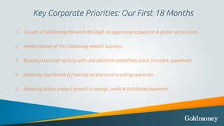 Key Corporate Priorities: Our First 18 Months
1. Growth of Goldmoney Network (BitGold) via aggressive acquisition & global...